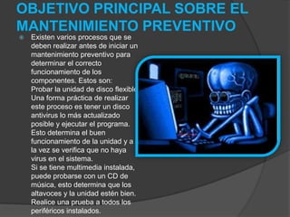 OBJETIVO PRINCIPAL SOBRE EL
MANTENIMIENTO PREVENTIVO
 Existen varios procesos que se
deben realizar antes de iniciar un
mantenimiento preventivo para
determinar el correcto
funcionamiento de los
componentes. Estos son:
Probar la unidad de disco flexible.
Una forma práctica de realizar
este proceso es tener un disco
antivirus lo más actualizado
posible y ejecutar el programa.
Esto determina el buen
funcionamiento de la unidad y a
la vez se verifica que no haya
virus en el sistema.
Si se tiene multimedia instalada,
puede probarse con un CD de
música, esto determina que los
altavoces y la unidad estén bien.
Realice una prueba a todos los
periféricos instalados.
 