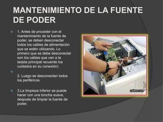 MANTENIMIENTO DE LA FUENTE
DE PODER
 1. Antes de proceder con el
mantenimiento de la fuente de
poder, se deben desconectar
todos los cables de alimentación
que se estén utilizando, Lo
primero que se debe desconectar
son los cables que van a la
tarjeta principal recuerde los
cuidados en su conexión)

2. Luego se desconectan todos
los periféricos
 3.La limpieza inferior se puede
hacer con una brocha suave,
después de limpiar la fuente de
poder.
 