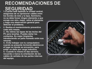 RECOMENDACIONES DE
SEGURIDAD 1.Cuando esté tapando la unidad central,
asegúrese de no aprisionar cables entre
los bordes de ésta y la lapa. Asimismo,
no se debe forzar ningún elemento a que
encaje con otro, mejor, retire el elemento
y haga una observación general para
detectar el problema.
 2. Realiza el mantenimiento preventivo
cada seis meses.
3.- No retires las tapas de las teclas del
PC para lavarlas. Puedes dañar los
contactos. Es mejor limpiarlas
introduciendo un paño húmedo entre sus
ranuras.
4.- Evita trabajar con tu computadora
cuando se presente tormenta eléctrica en
el lugar en donde se encuentra, para
evitar un daño por carga inductiva.
5.- Cuando tu mismo le das servicio,
recuerda o marca la orientación de los
cables de señales de las partes internas
del equipo.
 