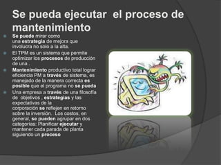 Se pueda ejecutar el proceso de
mantenimiento
 Se puede mirar como
una estrategia de mejora que
involucra no solo a la alta.
 El TPM es un sistema que permite
optimizar los procesos de producción
de una .
 Mantenimiento productivo total lograr
eficiencia PM a través de sistema, es
manejado de la manera correcta es
posible que el programa no se pueda
 Una empresa a través de una filosofía
de objetivos , estrategias y las
expectativas de la
corporación se reflejen en retorno
sobre la inversión. Los costos, en
general, se pueden agrupar en dos
categorías: Planificar ejecutar y
mantener cada parada de planta
siguiendo un proceso
 