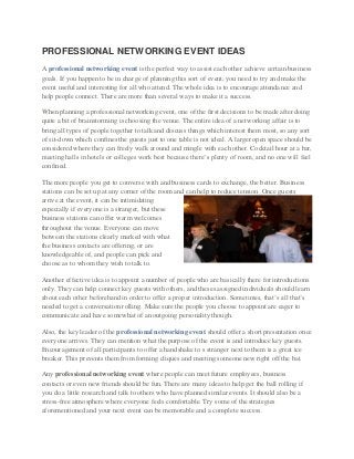 PROFESSIONAL NETWORKING EVENT IDEAS
A professional networking event is the perfect way to assist each other achieve certain business
goals. If you happen to be in charge of planning this sort of event, you need to try and make the
event useful and interesting for all who attend. The whole idea is to encourage attendance and
help people connect. There are more than several ways to make it a success.
When planning a professional networking event, one of the first decisions to be made after doing
quite a bit of brainstorming is choosing the venue. The entire idea of a networking affair is to
bring all types of people together to talk and discuss things which interest them most, so any sort
of sit-down which confines the guests just to one table is not ideal. A larger open space should be
considered where they can freely walk around and mingle with each other. Cocktail hour at a bar,
meeting halls in hotels or colleges work best because there’s plenty of room, and no one will feel
confined.
The more people you get to converse with and business cards to exchange, the better. Business
stations can be set up at any corner of the room and can help to reduce tension. Once guests
arrive at the event, it can be intimidating
especially if everyone is a stranger, but these
business stations can offer warm welcomes
throughout the venue. Everyone can move
between the stations clearly marked with what
the business contacts are offering, or are
knowledgeable of, and people can pick and
choose as to whom they wish to talk to.
Another effective idea is to appoint a number of people who are basically there for introductions
only. They can help connect key guests with others, and theses assigned individuals should learn
about each other beforehand in order to offer a proper introduction. Sometimes, that’s all that’s
needed to get a conversation rolling. Make sure the people you choose to appoint are eager to
communicate and have somewhat of an outgoing personality though.
Also, the key leader of the professional networking event should offer a short presentation once
everyone arrives. They can mention what the purpose of the event is and introduce key guests.
Encouragement of all participants to offer a handshake to s stranger next to them is a great ice
breaker. This prevents them from forming cliques and meeting someone new right off the bat.
Any professional networking event where people can meet future employees, business
contacts or even new friends should be fun. There are many ideas to help get the ball rolling if
you do a little research and talk to others who have planned similar events. It should also be a
stress-free atmosphere where everyone feels comfortable. Try some of the strategies
aforementioned and your next event can be memorable and a complete success.

 