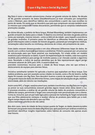 O que é Big Data e Social Big Data?
Big Data é como o mercado convencionou chamar um grande volume de dados. Na década
de 90, grandes armazéns de dados (DataWarehouses) já eram utilizados por companhias
como o Walmart, para identificar hábitos dos consumidores a partir das suas escolhas no
ponto de venda. Foi assim que se descobriu que pais que compravam cerveja também eram
os mesmos que compravam fraldas descartáveis, permitindo que os varejistas trabalhassem
promoções casadas.
Na última década, o prefeito de Nova Iorque, Michael Bloomberg, também implementou um
grande armazém de dados para a cidade. O objetivo era otimizar decisões da gestão pública
como, por exemplo, vistoriar imóveis – entre os 900 mil da cidade - para impedir a ocorrência
de grandes incêndios. O primeiro passo foi identificar as diferentes fontes de dados que
geram informações sobre a cidade: de imóveis alugados, passando por emergências médicas,
reclamações sobre barulho na vizinhança, denúncias de crimes, até avistamento de ratos.
Estes dados estavam desestruturados e em silos diferentes (diferentes bases de dados, de
acordo com a esfera municipal que tratava o problema). Primeiro passaram por um processo
de estruturação para que fosse possível sua manipulação. Foi criado então um modelo
estatístico para manipular os dados. A partir da implementação do modelo, cada nova queixa
recebida pela prefeitura para perigo de incêndio passou a ser checada usando o algoritmo
novo. Resultado: o índice de queixas atendidas que de fato representavam algum perigo
eminente saltaram de 30% para 70%. A assertividade nas
previsões economizou recursos para a cidade de Nova Iorque, uma vez que evitava o
deslocamento de equipes para alarmes falsos.
Iniciativa semelhante também foi aplicada a bueiros que explodiam em Nova Iorque. Este
mesmo problema, que tem assolado outras cidades no mundo, como o Rio de Janeiro, na Big
Apple foi tratado com Big Data. Para descobrir bueiros a ponto de explodir foram cruzados
uma grande massa de dados de diferentes fontes, como mapas de tubulações de gás, telefone,
eletricidade, além do trânsito nas imediações.
Assim como NYC, a Target, varejista americana, também transformou seu Big Data em insights
ao prever se suas consumidoras estavam grávidas alguns meses antes delas darem a luz.
O processo envolveu a análise de um grande volume de dados de produtos consumidos e
hábitos de compra, permitindo à Target uma comunicação mais personalizada com o cliente.
Conta-se, inclusive, que um pai irado ligou para o pessoal de marketing da Target reclamando
que sua filha adolescente começou a receber ofertas de produtos para bebês por e-mail.
Algum tempo depois ele descobriu que sua filha
estava realmente grávida (e ele não sabia).
Nos dois casos, tanto da cidade de Nova Iorque quanto da Target, os dados desestruturados
formavam uma grande massa de dados (Big Data) que, após passarem por análises estatísticas,
permitiram identificar insights importantes sobre hábitos de consumo não apenas atuais
mas futuros.
 