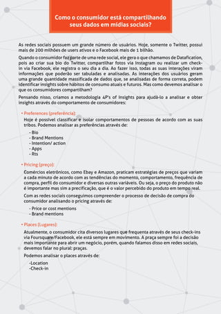 Como o consumidor está compartilhando
seus dados em mídias sociais?
As redes sociais possuem um grande número de usuários. Hoje, somente o Twitter, possui
mais de 200 milhões de users ativos e o Facebook mais de 1 bilhão.
Quando o consumidor faz parte de uma rede social, ele gera o que chamamos de Datafication,
pois ao criar sua bio do Twitter, compartilhar fotos via Instagram ou realizar um check-
in via Facebook, ele registra o seu dia a dia. Ao fazer isso, todas as suas interações viram
informações que poderão ser tabuladas e analisadas. As interações dos usuários geram
uma grande quantidade massificada de dados que, se analisadas de forma correta, podem
identificar insights sobre hábitos de consumo atuais e futuros. Mas como devemos analisar o
que os consumidores compartilham?
Pensando nisso, criamos a metodologia 4P's of Insights para ajudá-lo a analisar e obter
insights através do comportamento de consumidores:
• Preferences (preferência):
Hoje é possível classificar e isolar comportamentos de pessoas de acordo com as suas
tribos. Podemos analisar as preferências através de:
- Bio
- Brand Mentions
- Intention/ action
- Apps
- Rts
• Pricing (preço):
Comércios eletrônicos, como Ebay e Amazon, praticam estratégias de preços que variam
a cada minuto de acordo com as tendências do momento, comportamento, frequência de
compra, perfil do consumidor e diversas outras variáveis. Ou seja, o preço do produto não
é importante mas sim a precificação, que é o valor percebido do produto em tempo real.
Com as redes sociais conseguimos compreender o processo de decisão de compra do
consumidor analisando o pricing através de:
- Price or cost mentions
- Brand mentions
• Places (Lugares):
Atualmente, o consumidor cita diversos lugares que frequenta através de seus check-ins
via Foursquare/Facebook, ele está sempre em movimento. A praça sempre foi a decisão
mais importante para abrir um negócio, porém, quando falamos disso em redes sociais,
devemos falar no plural: praças.
Podemos analisar o places através de:
-Location
-Check-in
 