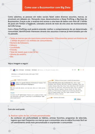 Como usar o Buzzmonitor com Big Data
Como sabemos, as pessoas em redes sociais falam sobre diversos assuntos, marcas, se
envolvem em debates etc. Pensando nisso, desenvolvemos o Deep Profiling, o Big Data do
Buzzmonitor. Graças a ele, o analista terá acesso a uma base de dados com mais de 1 bilhão
de posts em Twitter e Facebook, coletados através de mais de oito anos de monitoramento
da E.life Group.
Com o Deep Profiling você poderá entender melhor o comportamento de um determinado
consumidor, identificando interesses através dos assuntos e marcas já mencionados por ele
no passado.
• Todas as marcas que ele mencionou anteriormente. O Buzzmonitor possui um histórico de
1 bilhão de posts e 55 milhões de consumidores;
• Número de followers;
• Gênero;
• Localidade;
• Friends;
• Total de tweets que o user já fez;
• Idioma do usuário;
• Bio.
Veja a imagem a seguir:
Com ele você pode:
1. Realizar ações de Sac 2.0 mais personalizadas
Ao conhecer em profundidade os hábitos, artistas favoritos, programas de televisão,
lugares que mais frequenta e as marcas que o consumidor ama ou odeia fica mais fácil ter
um atendimento ainda mais personalizado e surpreender o consumidor.
 