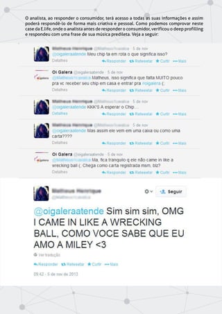 O analista, ao responder o consumidor, terá acesso a todas as suas informações e assim
poderá respondê-lo de forma mais criativa e pessoal. Como podemos comprovar neste
case da E.life, onde o analista antes de responder o consumidor, verificou o deep profilling
e respondeu com uma frase de sua música predileta. Veja a seguir:
 