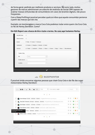 de forma geral, pedindo por melhores produtos e serviços. Do outro lado, muitos
gestores de marcas administram um exército de analistas de Social CRM capazes de
acalmar massas enfurecidas de consumidores em casos de levantes digitais, não pouco
frequentes.
Com o Deep Profiling é possível perceber quais as tribos que aquele consumidor pertence
a partir das marcas que ele cita.
Exemplo, ao monitorarmos a marca Coca Cola podemos isolar entre quem cita Coca Cola
os fãs de Harley Davidson. Como?
Em Edit Report use a busca de bio e isole o termo. No caso aqui isolamos Harley.
É possível então encontrar algumas pessoas que citam Coca Cola e são fãs das super
motocicletas Harley Davidson:
 