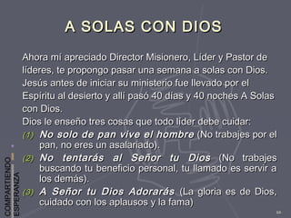 COMPARTIENDO
ESPERANZA
10
A SOLAS CON DIOSA SOLAS CON DIOS
Ahora mí apreciado Director Misionero, Líder y Pastor deAhora mí apreciado Director Misionero, Líder y Pastor de
líderes, te propongo pasar una semana a solas con Dios.líderes, te propongo pasar una semana a solas con Dios.
Jesús antes de iniciar su ministerio fue llevado por elJesús antes de iniciar su ministerio fue llevado por el
Espíritu al desierto y allí pasó 40 días y 40 noches A SolasEspíritu al desierto y allí pasó 40 días y 40 noches A Solas
con Dios.con Dios.
Dios le enseño tres cosas que todo líder debe cuidar:Dios le enseño tres cosas que todo líder debe cuidar:
(1)(1) No solo de pan vive el hombreNo solo de pan vive el hombre (No trabajes por el(No trabajes por el
pan, no eres un asalariado).pan, no eres un asalariado).
(2)(2) No tentarás al Señor tu DiosNo tentarás al Señor tu Dios (No trabajes(No trabajes
buscando tu beneficio personal, tu llamado es servir abuscando tu beneficio personal, tu llamado es servir a
los demás).los demás).
(3)(3) A Señor tu Dios AdorarásA Señor tu Dios Adorarás (La gloria es de Dios,(La gloria es de Dios,
cuidado con los aplausos y la fama)cuidado con los aplausos y la fama)
 