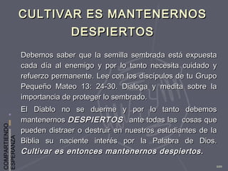 COMPARTIENDO
ESPERANZA
100
CULTIVAR ES MANTENERNOSCULTIVAR ES MANTENERNOS
DESPIERTOSDESPIERTOS
Debemos saber que la semilla sembrada está expuestaDebemos saber que la semilla sembrada está expuesta
cada día al enemigo y por lo tanto necesita cuidado ycada día al enemigo y por lo tanto necesita cuidado y
refuerzo permanente. Lee con los discípulos de tu Gruporefuerzo permanente. Lee con los discípulos de tu Grupo
Pequeño Mateo 13: 24-30. Dialoga y medita sobre laPequeño Mateo 13: 24-30. Dialoga y medita sobre la
importancia de proteger lo sembrado.importancia de proteger lo sembrado.
El Diablo no se duerme y por lo tanto debemosEl Diablo no se duerme y por lo tanto debemos
mantenernosmantenernos DESPIERTOSDESPIERTOS ante todas las cosas queante todas las cosas que
pueden distraer o destruir en nuestros estudiantes de lapueden distraer o destruir en nuestros estudiantes de la
Biblia su naciente interés por la Palabra de Dios.Biblia su naciente interés por la Palabra de Dios.
Cultivar es entonces mantenernos despiertos.Cultivar es entonces mantenernos despiertos.
 
