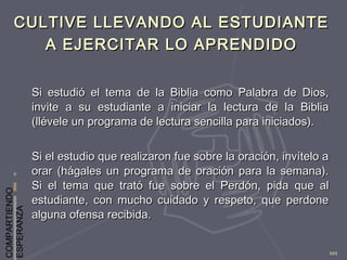 COMPARTIENDO
ESPERANZA
101
CULTIVE LLEVANDO AL ESTUDIANTECULTIVE LLEVANDO AL ESTUDIANTE
A EJERCITAR LO APRENDIDOA EJERCITAR LO APRENDIDO
Si estudió el tema de la Biblia como Palabra de Dios,Si estudió el tema de la Biblia como Palabra de Dios,
invite a su estudiante a iniciar la lectura de la Bibliainvite a su estudiante a iniciar la lectura de la Biblia
(llévele un programa de lectura sencilla para iniciados).(llévele un programa de lectura sencilla para iniciados).
Si el estudio que realizaron fue sobre la oración, invítelo aSi el estudio que realizaron fue sobre la oración, invítelo a
orar (hágales un programa de oración para la semana).orar (hágales un programa de oración para la semana).
Si el tema que trató fue sobre el Perdón, pida que alSi el tema que trató fue sobre el Perdón, pida que al
estudiante, con mucho cuidado y respeto, que perdoneestudiante, con mucho cuidado y respeto, que perdone
alguna ofensa recibida.alguna ofensa recibida.
 