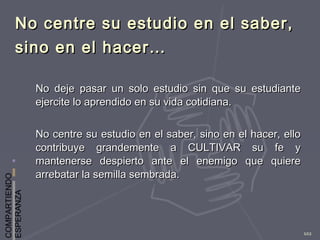 COMPARTIENDO
ESPERANZA
102
No centre su estudio en el saber,No centre su estudio en el saber,
sino en el hacer…sino en el hacer…
No deje pasar un solo estudio sin que su estudianteNo deje pasar un solo estudio sin que su estudiante
ejercite lo aprendido en su vida cotidiana.ejercite lo aprendido en su vida cotidiana.
No centre su estudio en el saber, sino en el hacer, elloNo centre su estudio en el saber, sino en el hacer, ello
contribuye grandemente a CULTIVAR su fe ycontribuye grandemente a CULTIVAR su fe y
mantenerse despierto ante el enemigo que quieremantenerse despierto ante el enemigo que quiere
arrebatar la semilla sembrada.arrebatar la semilla sembrada.
 