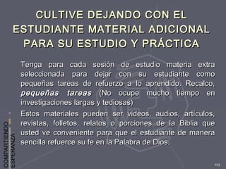 COMPARTIENDO
ESPERANZA
103
CULTIVE DEJANDO CON ELCULTIVE DEJANDO CON EL
ESTUDIANTE MATERIAL ADICIONALESTUDIANTE MATERIAL ADICIONAL
PARA SU ESTUDIO Y PRÁCTICAPARA SU ESTUDIO Y PRÁCTICA
Tenga para cada sesión de estudio materia extraTenga para cada sesión de estudio materia extra
seleccionada para dejar con su estudiante comoseleccionada para dejar con su estudiante como
pequeñas tareas de refuerzo a lo aprendido. Recalco,pequeñas tareas de refuerzo a lo aprendido. Recalco,
pequeñas tareaspequeñas tareas (No ocupe mucho tiempo en(No ocupe mucho tiempo en
investigaciones largas y tediosas)investigaciones largas y tediosas)
Estos materiales pueden ser videos, audios, artículos,Estos materiales pueden ser videos, audios, artículos,
revistas, folletos, relatos o porciones de la Biblia querevistas, folletos, relatos o porciones de la Biblia que
usted ve conveniente para que el estudiante de manerausted ve conveniente para que el estudiante de manera
sencilla refuerce su fe en la Palabra de Dios.sencilla refuerce su fe en la Palabra de Dios.
 