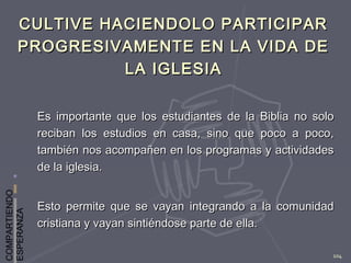 COMPARTIENDO
ESPERANZA
104
CULTIVE HACIENDOLO PARTICIPARCULTIVE HACIENDOLO PARTICIPAR
PROGRESIVAMENTE EN LA VIDA DEPROGRESIVAMENTE EN LA VIDA DE
LA IGLESIALA IGLESIA
Es importante que los estudiantes de la Biblia no soloEs importante que los estudiantes de la Biblia no solo
reciban los estudios en casa, sino que poco a poco,reciban los estudios en casa, sino que poco a poco,
también nos acompañen en los programas y actividadestambién nos acompañen en los programas y actividades
de la iglesia.de la iglesia.
Esto permite que se vayan integrando a la comunidadEsto permite que se vayan integrando a la comunidad
cristiana y vayan sintiéndose parte de ella.cristiana y vayan sintiéndose parte de ella.
 