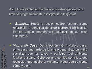 COMPARTIENDO
ESPERANZA
105
A continuación te compartimos una estrategia de cómoA continuación te compartimos una estrategia de cómo
llevarlo progresivamente a integrarse a la iglesia:llevarlo progresivamente a integrarse a la iglesia:
► Siembra:Siembra: Hasta la lección cuatro (usamos comoHasta la lección cuatro (usamos como
referencia la conocida serie de lecciones bíblicas Lareferencia la conocida serie de lecciones bíblicas La
Fe de Jesús) mantén los estudios en su casaFe de Jesús) mantén los estudios en su casa
solamente.solamente.
► Ven a Mi CasaVen a Mi Casa: De la lección 4-8 invítalo a pasar: De la lección 4-8 invítalo a pasar
en tu casa una tarde de lonche o cena. Esto permitiráen tu casa una tarde de lonche o cena. Esto permitirá
socializar con los tuyos y participar del ambientesocializar con los tuyos y participar del ambiente
familiar cristiano. Debe ser una comida sencilla y unafamiliar cristiano. Debe ser una comida sencilla y una
recepción que inspire al visitante. Haga que se sientarecepción que inspire al visitante. Haga que se sienta
cómo y bien.cómo y bien.
 
