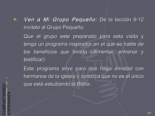 COMPARTIENDO
ESPERANZA
106
► Ven a Mi Grupo Pequeño:Ven a Mi Grupo Pequeño: De la lección 9-12De la lección 9-12
invítelo al Grupo Pequeño.invítelo al Grupo Pequeño.
Que el grupo este preparado para esta visita yQue el grupo este preparado para esta visita y
tenga un programa inspirador en el que se hable detenga un programa inspirador en el que se hable de
los beneficios que brinda (alimentar, entrenar ylos beneficios que brinda (alimentar, entrenar y
testificar).testificar).
Este programa sirve para que haga amistad conEste programa sirve para que haga amistad con
hermanos de la iglesia y conozca que no es el únicohermanos de la iglesia y conozca que no es el único
que está estudiando la Biblia.que está estudiando la Biblia.
 