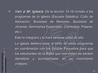 COMPARTIENDO
ESPERANZA
107
► Ven a Mi IglesiaVen a Mi Iglesia: De la lección 13-16 invítalo a los: De la lección 13-16 invítalo a los
programas de la iglesia (Escuela Sabática, Culto deprogramas de la iglesia (Escuela Sabática, Culto de
Adoración, Sociedad de Menores, Sociedad deAdoración, Sociedad de Menores, Sociedad de
Jóvenes, Seminarios Especiales, Caminatas, Paseos,Jóvenes, Seminarios Especiales, Caminatas, Paseos,
etc.).etc.).
Esto lo integrará y lo hará sentirse parte de ella.Esto lo integrará y lo hará sentirse parte de ella.
La iglesia debiera estar al tanto de estos programasLa iglesia debiera estar al tanto de estos programas
en coordinación con los Grupos Pequeños para queen coordinación con los Grupos Pequeños para que
los estudiantes de la Biblia que nos visitan se sientanlos estudiantes de la Biblia que nos visitan se sientan
atendidos y acompañados en su crecimientoatendidos y acompañados en su crecimiento
cristiano.cristiano.
 