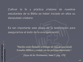 COMPARTIENDO
ESPERANZA
108
Cultivar la fe y práctica cristiana de nuestrosCultivar la fe y práctica cristiana de nuestros
estudiantes de la Biblia es haber iniciado en ellos suestudiantes de la Biblia es haber iniciado en ellos su
discipulado cristiano.discipulado cristiano.
Es tan importante esta etapa de la testificación paraEs tan importante esta etapa de la testificación para
asegurarnos el éxito de la evangelización.asegurarnos el éxito de la evangelización.
“Muchos serán llamados a trabajar de casa en casa dando
Estudios Bíblicos y orando con las personas interesadas”.
(Joyas de los Testimonios, tomo 3, pág. 370)
 