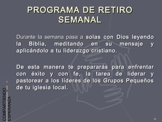 COMPARTIENDO
ESPERANZA
11
PROGRAMA DE RETIROPROGRAMA DE RETIRO
SEMANALSEMANAL
Durante la semana pasa aDurante la semana pasa a solas con Dios leyendosolas con Dios leyendo
la Biblia, meditando en su mensaje yla Biblia, meditando en su mensaje y
aplicándolo a tu liderazgo cristiano.aplicándolo a tu liderazgo cristiano.
De esta manera te prepararás para enfrentarDe esta manera te prepararás para enfrentar
con éxito y con fe, la tarea de liderar ycon éxito y con fe, la tarea de liderar y
pastorear a los líderes de los Grupos Pequeñospastorear a los líderes de los Grupos Pequeños
de tu iglesia local.de tu iglesia local.
 