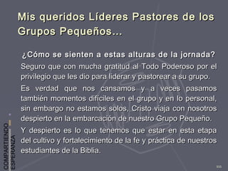 COMPARTIENDO
ESPERANZA
111
Mis queridos Líderes Pastores de losMis queridos Líderes Pastores de los
Grupos Pequeños…Grupos Pequeños…
¿Cómo se sienten a estas alturas de la jornada?¿Cómo se sienten a estas alturas de la jornada?
Seguro que con mucha gratitud al Todo Poderoso por elSeguro que con mucha gratitud al Todo Poderoso por el
privilegio que les dio para liderar y pastorear a su grupo.privilegio que les dio para liderar y pastorear a su grupo.
Es verdad que nos cansamos y a veces pasamosEs verdad que nos cansamos y a veces pasamos
también momentos difíciles en el grupo y en lo personal,también momentos difíciles en el grupo y en lo personal,
sin embargo no estamos solos, Cristo viaja con nosotrossin embargo no estamos solos, Cristo viaja con nosotros
despierto en la embarcación de nuestro Grupo Pequeño.despierto en la embarcación de nuestro Grupo Pequeño.
Y despierto es lo que tenemos que estar en esta etapaY despierto es lo que tenemos que estar en esta etapa
del cultivo y fortalecimiento de la fe y práctica de nuestrosdel cultivo y fortalecimiento de la fe y práctica de nuestros
estudiantes de la Biblia.estudiantes de la Biblia.
 