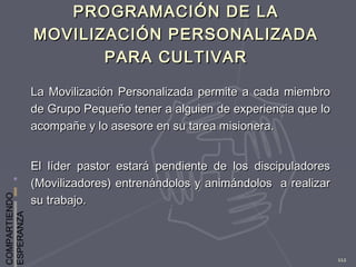 COMPARTIENDO
ESPERANZA
112
PROGRAMACIÓN DE LAPROGRAMACIÓN DE LA
MOVILIZACIÓN PERSONALIZADAMOVILIZACIÓN PERSONALIZADA
PARA CULTIVARPARA CULTIVAR
La Movilización Personalizada permite a cada miembroLa Movilización Personalizada permite a cada miembro
de Grupo Pequeño tener a alguien de experiencia que lode Grupo Pequeño tener a alguien de experiencia que lo
acompañe y lo asesore en su tarea misionera.acompañe y lo asesore en su tarea misionera.
El líder pastor estará pendiente de los discipuladoresEl líder pastor estará pendiente de los discipuladores
(Movilizadores) entrenándolos y animándolos a realizar(Movilizadores) entrenándolos y animándolos a realizar
su trabajo.su trabajo.
 