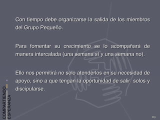 COMPARTIENDO
ESPERANZA
113
Con tiempo debe organizarse la salida de los miembrosCon tiempo debe organizarse la salida de los miembros
del Grupo Pequeño.del Grupo Pequeño.
Para fomentar su crecimiento se lo acompañará dePara fomentar su crecimiento se lo acompañará de
manera intercalada (una semana sí y una semana no).manera intercalada (una semana sí y una semana no).
Ello nos permitirá no solo atenderlos en su necesidad deEllo nos permitirá no solo atenderlos en su necesidad de
apoyo, sino a que tengan la oportunidad de salir solos yapoyo, sino a que tengan la oportunidad de salir solos y
discipularse.discipularse.
 