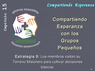 115
CompartiendoCompartiendo
EsperanzaEsperanza
con loscon los
GruposGrupos
PequeñosPequeños
Estrategia 9:Estrategia 9: Los miembros visitan suLos miembros visitan su
Terreno Misionero para cultivar decisionesTerreno Misionero para cultivar decisiones
básicas.básicas.
Capítulo15
 