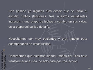 COMPARTIENDO
ESPERANZA
116
Han pasado ya algunos días desde que se inició elHan pasado ya algunos días desde que se inició el
estudio bíblico (lecciones 1-4), nuestros estudiantesestudio bíblico (lecciones 1-4), nuestros estudiantes
ingresan a una etapa de luchas y cambio en sus vidas,ingresan a una etapa de luchas y cambio en sus vidas,
es la etapa del cultivo de la fe.es la etapa del cultivo de la fe.
Necesitamos ser muy pacientes y orar mucho paraNecesitamos ser muy pacientes y orar mucho para
acompañarlos en estas luchas.acompañarlos en estas luchas.
Recordemos que estamos siendo usados por Dios paraRecordemos que estamos siendo usados por Dios para
transformar una vida, no solo para dar una lección.transformar una vida, no solo para dar una lección.
 