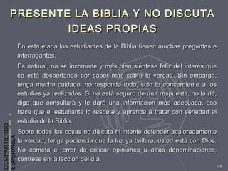 COMPARTIENDO
ESPERANZA
118
PRESENTE LA BIBLIA Y NO DISCUTAPRESENTE LA BIBLIA Y NO DISCUTA
IDEAS PROPIASIDEAS PROPIAS
En esta etapa los estudiantes de la Biblia tienen muchas preguntas eEn esta etapa los estudiantes de la Biblia tienen muchas preguntas e
interrogantes.interrogantes.
Es natural, no se incomode y más bien siéntase feliz del interés queEs natural, no se incomode y más bien siéntase feliz del interés que
se está despertando por saber más sobre la verdad. Sin embargo,se está despertando por saber más sobre la verdad. Sin embargo,
tenga mucho cuidado, no responda todo, solo lo concerniente a lostenga mucho cuidado, no responda todo, solo lo concerniente a los
estudios ya realizados. Si no está seguro de una respuesta, no la dé,estudios ya realizados. Si no está seguro de una respuesta, no la dé,
diga que consultará y le dará una información más adecuada, esodiga que consultará y le dará una información más adecuada, eso
hace que el estudiante lo respete y aprenda a tratar con seriedad elhace que el estudiante lo respete y aprenda a tratar con seriedad el
estudio de la Biblia.estudio de la Biblia.
Sobre todas las cosas no discuta ni intente defender acaloradamenteSobre todas las cosas no discuta ni intente defender acaloradamente
la verdad, tenga paciencia que la luz ya brillara, usted está con Dios.la verdad, tenga paciencia que la luz ya brillara, usted está con Dios.
No cometa el error de criticar opiniones u otras denominaciones,No cometa el error de criticar opiniones u otras denominaciones,
céntrese en la lección del día.céntrese en la lección del día.
 