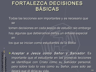COMPARTIENDO
ESPERANZA
119
FORTALEZCA DECISIONESFORTALEZCA DECISIONES
BÁSICASBÁSICAS
Todas las lecciones son importantes y es necesario queTodas las lecciones son importantes y es necesario que
sese
tomen decisiones en cada sesión de estudio, sin embargotomen decisiones en cada sesión de estudio, sin embargo
hay algunas que debiéramos darles un énfasis especialhay algunas que debiéramos darles un énfasis especial
enen
los que se inician como estudiantes de la Biblia:los que se inician como estudiantes de la Biblia:
► Aceptar a Jesús como Señor y SalvadorAceptar a Jesús como Señor y Salvador : Es: Es
importante que el estudiante en las primeras leccionesimportante que el estudiante en las primeras lecciones
se identifique con Cristo como su Salvador personal,se identifique con Cristo como su Salvador personal,
pero sobre todo lo vea como su Señor, pues solo asípero sobre todo lo vea como su Señor, pues solo así
 
