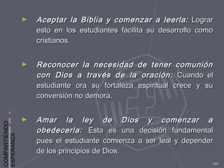 COMPARTIENDO
ESPERANZA
120
► Aceptar la Biblia y comenzar a leerla:Aceptar la Biblia y comenzar a leerla: LograrLograr
esto en los estudiantes facilita su desarrollo comoesto en los estudiantes facilita su desarrollo como
cristianos.cristianos.
► Reconocer la necesidad de tener comuniónReconocer la necesidad de tener comunión
con Dios a través de la oración:con Dios a través de la oración: Cuando elCuando el
estudiante ora su fortaleza espiritual crece y suestudiante ora su fortaleza espiritual crece y su
conversión no demora.conversión no demora.
► Amar la ley de Dios y comenzar aAmar la ley de Dios y comenzar a
obedecerla:obedecerla: Esta es una decisión fundamentalEsta es una decisión fundamental
pues el estudiante comienza a ser leal y dependerpues el estudiante comienza a ser leal y depender
de los principios de Dios.de los principios de Dios.
 
