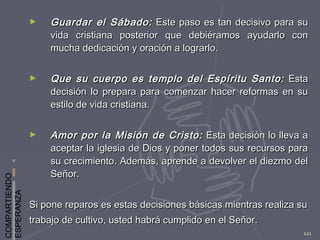 COMPARTIENDO
ESPERANZA
121
► Guardar el Sábado:Guardar el Sábado: Este paso es tan decisivo para suEste paso es tan decisivo para su
vida cristiana posterior que debiéramos ayudarlo convida cristiana posterior que debiéramos ayudarlo con
mucha dedicación y oración a lograrlo.mucha dedicación y oración a lograrlo.
► Que su cuerpo es templo del Espíritu Santo:Que su cuerpo es templo del Espíritu Santo: EstaEsta
decisión lo prepara para comenzar hacer reformas en sudecisión lo prepara para comenzar hacer reformas en su
estilo de vida cristiana.estilo de vida cristiana.
► Amor por la Misión de Cristo:Amor por la Misión de Cristo: Esta decisión lo lleva aEsta decisión lo lleva a
aceptar la iglesia de Dios y poner todos sus recursos paraaceptar la iglesia de Dios y poner todos sus recursos para
su crecimiento. Además, aprende a devolver el diezmo delsu crecimiento. Además, aprende a devolver el diezmo del
Señor.Señor.
Si pone reparos es estas decisiones básicas mientras realiza suSi pone reparos es estas decisiones básicas mientras realiza su
trabajo de cultivo, usted habrá cumplido en el Señor.trabajo de cultivo, usted habrá cumplido en el Señor.
 