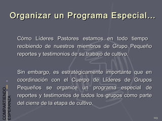 COMPARTIENDO
ESPERANZA
123
Organizar un Programa Especial…Organizar un Programa Especial…
Cómo Líderes Pastores estamos en todo tiempoCómo Líderes Pastores estamos en todo tiempo
recibiendo de nuestros miembros de Grupo Pequeñorecibiendo de nuestros miembros de Grupo Pequeño
reportes y testimonios de su trabajo de cultivo.reportes y testimonios de su trabajo de cultivo.
Sin embargo, es estratégicamente importante que enSin embargo, es estratégicamente importante que en
coordinación con el Cuerpo de Líderes de Gruposcoordinación con el Cuerpo de Líderes de Grupos
Pequeños se organice un programa especial dePequeños se organice un programa especial de
reportes y testimonios de todos los grupos como partereportes y testimonios de todos los grupos como parte
del cierre de la etapa de cultivo.del cierre de la etapa de cultivo.
 