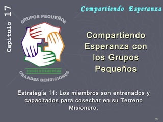 127
CompartiendoCompartiendo
Esperanza conEsperanza con
los Gruposlos Grupos
PequeñosPequeños
Estrategia 11: Los miembros son entrenados yEstrategia 11: Los miembros son entrenados y
capacitados para cosechar en su Terrenocapacitados para cosechar en su Terreno
Misionero.Misionero.
Capítulo17
 