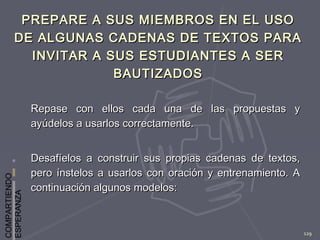 COMPARTIENDO
ESPERANZA
129
PREPARE A SUS MIEMBROS EN EL USOPREPARE A SUS MIEMBROS EN EL USO
DE ALGUNAS CADENAS DE TEXTOS PARADE ALGUNAS CADENAS DE TEXTOS PARA
INVITAR A SUS ESTUDIANTES A SERINVITAR A SUS ESTUDIANTES A SER
BAUTIZADOSBAUTIZADOS
Repase con ellos cada una de las propuestas yRepase con ellos cada una de las propuestas y
ayúdelos a usarlos correctamente.ayúdelos a usarlos correctamente.
Desafíelos a construir sus propias cadenas de textos,Desafíelos a construir sus propias cadenas de textos,
pero ínstelos a usarlos con oración y entrenamiento. Apero ínstelos a usarlos con oración y entrenamiento. A
continuación algunos modelos:continuación algunos modelos:
 