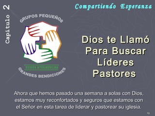 13
Dios te LlamóDios te Llamó
Para BuscarPara Buscar
LíderesLíderes
PastoresPastores
Ahora que hemos pasado una semana a solas con Dios,Ahora que hemos pasado una semana a solas con Dios,
estamos muy reconfortados y seguros que estamos conestamos muy reconfortados y seguros que estamos con
el Señor en esta tarea de liderar y pastorear su iglesia.el Señor en esta tarea de liderar y pastorear su iglesia.
Capítulo2
 