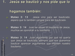 COMPARTIENDO
ESPERANZA
130
1.1. Jesús se bautizó y nos pide que loJesús se bautizó y nos pide que lo
hagamos también:hagamos también:
a.a. Mateo 3: 13Mateo 3: 13 Jesús vino para ser bautizado,Jesús vino para ser bautizado,
espera que tú también vengas para ser bautizado.espera que tú también vengas para ser bautizado.
b.b. Mateo 3: 14Mateo 3: 14 Juan se opuso al bautismo de Jesús,Juan se opuso al bautismo de Jesús,
muchos se opondrán a tu bautismo.muchos se opondrán a tu bautismo.
c.c. Mateo 3: 14Mateo 3: 14 Juan argumentó por qué no queríaJuan argumentó por qué no quería
que Jesús se bautizara, siempre que nos queremosque Jesús se bautizara, siempre que nos queremos
bautizar aparecer argumentos que impiden nuestrobautizar aparecer argumentos que impiden nuestro
bautismo.bautismo.
 