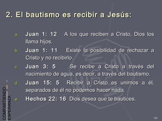 COMPARTIENDO
ESPERANZA
132
2. El bautismo es recibir a Jesús:2. El bautismo es recibir a Jesús:
a.a. Juan 1: 12Juan 1: 12 A los que reciben a Cristo, Dios losA los que reciben a Cristo, Dios los
llama hijos.llama hijos.
b.b. Juan 1: 11Juan 1: 11 Existe la posibilidad de rechazar aExiste la posibilidad de rechazar a
Cristo y no recibirlo.Cristo y no recibirlo.
c.c. Juan 3: 5Juan 3: 5 Se recibe a Cristo a través delSe recibe a Cristo a través del
nacimiento de agua, es decir, a través del bautismo.nacimiento de agua, es decir, a través del bautismo.
d.d. Juan 15: 5Juan 15: 5 Recibir a Cristo es unirnos a él,Recibir a Cristo es unirnos a él,
separados de él no podemos hacer nada.separados de él no podemos hacer nada.
e.e. Hechos 22: 16Hechos 22: 16 Dios desea que te bautices.Dios desea que te bautices.
 