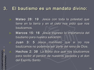 COMPARTIENDO
ESPERANZA
133
3. El bautismo es un mandato divino:3. El bautismo es un mandato divino:
a.a. Mateo 28: 19Mateo 28: 19 Jesús con toda la potestad queJesús con toda la potestad que
tiene en la tierra y en el cielo nos pidió que nostiene en la tierra y en el cielo nos pidió que nos
bauticemos.bauticemos.
b.b. Marcos 15: 16Marcos 15: 16 Jesús expreso la importancia delJesús expreso la importancia del
bautismo para nuestra salvación.bautismo para nuestra salvación.
c.c. Juan 3: 5Juan 3: 5 Jesús manifestó que si no nosJesús manifestó que si no nos
bautizamos no podemos ser parte del reino de Dios.bautizamos no podemos ser parte del reino de Dios.
d.d. Hechos 2: 38Hechos 2: 38 La Biblia dice que nos bauticemosLa Biblia dice que nos bauticemos
para recibir el perdón de nuestros pecados y el donpara recibir el perdón de nuestros pecados y el don
del Espíritu Santo.del Espíritu Santo.
 