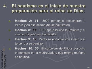 COMPARTIENDO
ESPERANZA
134
4.4. El bautismo es el inicio de nuestraEl bautismo es el inicio de nuestra
preparación para el reino de Dios:preparación para el reino de Dios:
a.a. Hechos 2: 41Hechos 2: 41 3000 personas escucharon a3000 personas escucharon a
Pedro y en ese mismo día se bautizaron.Pedro y en ese mismo día se bautizaron.
b.b. Hechos 8: 38Hechos 8: 38 El Etíope escucho la Palabra y elEl Etíope escucho la Palabra y el
mismo día pidió ser bautizado.mismo día pidió ser bautizado.
c.c. Hechos 9: 18Hechos 9: 18 Pablo se encontró con Cristo y elPablo se encontró con Cristo y el
tercer día se bautizó.tercer día se bautizó.
d.d. Hechos 16: 33Hechos 16: 33 El carcelero de Filipos escuchaEl carcelero de Filipos escucha
el mensaje en la madrugada y esa misma mañanael mensaje en la madrugada y esa misma mañana
se bautiza.se bautiza.
 