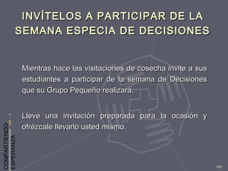 COMPARTIENDO
ESPERANZA
135
INVÍTELOS A PARTICIPAR DE LAINVÍTELOS A PARTICIPAR DE LA
SEMANA ESPECIA DE DECISIONESSEMANA ESPECIA DE DECISIONES
Mientras hace las visitaciones de cosecha invite a susMientras hace las visitaciones de cosecha invite a sus
estudiantes a participar de la semana de Decisionesestudiantes a participar de la semana de Decisiones
que su Grupo Pequeño realizará.que su Grupo Pequeño realizará.
Lleve una invitación preparada para la ocasión yLleve una invitación preparada para la ocasión y
ofrézcale llevarlo usted mismo.ofrézcale llevarlo usted mismo.
 