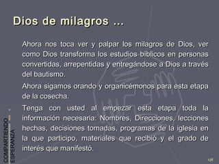 COMPARTIENDO
ESPERANZA
138
Dios de milagros …Dios de milagros …
Ahora nos toca ver y palpar los milagros de Dios, verAhora nos toca ver y palpar los milagros de Dios, ver
como Dios transforma los estudios bíblicos en personascomo Dios transforma los estudios bíblicos en personas
convertidas, arrepentidas y entregándose a Dios a travésconvertidas, arrepentidas y entregándose a Dios a través
del bautismo.del bautismo.
Ahora sigamos orando y organicémonos para esta etapaAhora sigamos orando y organicémonos para esta etapa
de la cosecha.de la cosecha.
Tenga con usted al empezar esta etapa toda laTenga con usted al empezar esta etapa toda la
información necesaria: Nombres, Direcciones, leccionesinformación necesaria: Nombres, Direcciones, lecciones
hechas, decisiones tomadas, programas de la iglesia enhechas, decisiones tomadas, programas de la iglesia en
la que participo, materiales que recibió y el grado dela que participo, materiales que recibió y el grado de
interés que manifestó.interés que manifestó.
 