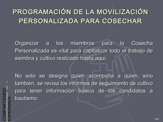 COMPARTIENDO
ESPERANZA
139
PROGRAMACIÓN DE LA MOVILIZACIÓNPROGRAMACIÓN DE LA MOVILIZACIÓN
PERSONALIZADA PARA COSECHARPERSONALIZADA PARA COSECHAR
Organizar a los miembros para la CosechaOrganizar a los miembros para la Cosecha
Personalizada es vital para capitalizar todo el trabajo dePersonalizada es vital para capitalizar todo el trabajo de
siembra y cultivo realizado hasta aquí.siembra y cultivo realizado hasta aquí.
No solo se designa quien acompaña a quien, sinoNo solo se designa quien acompaña a quien, sino
también, se revisa los informes de seguimiento de cultivotambién, se revisa los informes de seguimiento de cultivo
para tener información básica de los candidatos apara tener información básica de los candidatos a
bautismo.bautismo.
 