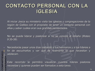 COMPARTIENDO
ESPERANZA
14
CONTACTO PERSONAL CON LACONTACTO PERSONAL CON LA
IGLESIAIGLESIA
Al iniciar Jesús su ministerio visito las iglesias y congregaciones de laAl iniciar Jesús su ministerio visito las iglesias y congregaciones de la
región de Galilea con el propósito de tener un contacto personal conregión de Galilea con el propósito de tener un contacto personal con
ellas y saber cuáles eran sus grandes necesidades.ellas y saber cuáles eran sus grandes necesidades.
No se puede liderar y pastorear si no se conoce al rebaño (MateoNo se puede liderar y pastorear si no se conoce al rebaño (Mateo
9:35-38).9:35-38).
Necesitarás pasar unos días visitando a tus hermanos y a tus líderes aNecesitarás pasar unos días visitando a tus hermanos y a tus líderes a
fin de escucharlos y ver que es realmente lo que necesitan yfin de escucharlos y ver que es realmente lo que necesitan y
adolecen.adolecen.
Este recorrido te permitirá visualizar cuantos líderes pastoresEste recorrido te permitirá visualizar cuantos líderes pastores
necesitas y quienes pueden ser llamados a esta tarea.necesitas y quienes pueden ser llamados a esta tarea.
 