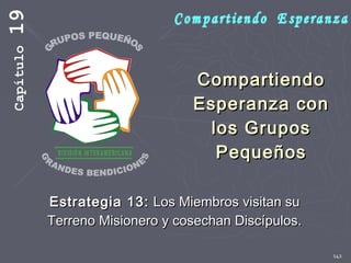 142
CompartiendoCompartiendo
Esperanza conEsperanza con
los Gruposlos Grupos
PequeñosPequeños
Estrategia 13:Estrategia 13: Los Miembros visitan suLos Miembros visitan su
Terreno Misionero y cosechan Discípulos.Terreno Misionero y cosechan Discípulos.
Capítulo19
 