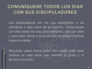 COMPARTIENDO
ESPERANZA
144
COMUNÍQUESE TODOS LOS DIASCOMUNÍQUESE TODOS LOS DIAS
CON SUS DISCIPULADORESCON SUS DISCIPULADORES
Los discipuladores son los que acompañan a losLos discipuladores son los que acompañan a los
miembros a esta tarea de la cosecha, comuníquesemiembros a esta tarea de la cosecha, comuníquese
con ellos todos los días para alentarlos, orar con elloscon ellos todos los días para alentarlos, orar con ellos
y para estar atento a la ayuda que necesiten mientrasy para estar atento a la ayuda que necesiten mientras
hacen el trabajo.hacen el trabajo.
Recuerde, usted mismo como líder pastor debe estarRecuerde, usted mismo como líder pastor debe estar
inmerso en esta tarea, eso alentará al grupo y loinmerso en esta tarea, eso alentará al grupo y lo
llevará a la acción.llevará a la acción.
 