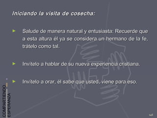 COMPARTIENDO
ESPERANZA
146
Iniciando la visita de cosecha:Iniciando la visita de cosecha:
► Salude de manera natural y entusiasta: Recuerde queSalude de manera natural y entusiasta: Recuerde que
a esta altura él ya se considera un hermano de la fe,a esta altura él ya se considera un hermano de la fe,
trátelo como tal.trátelo como tal.
► Invítelo a hablar de su nueva experiencia cristiana.Invítelo a hablar de su nueva experiencia cristiana.
► Invítelo a orar, él sabe que usted, viene para eso.Invítelo a orar, él sabe que usted, viene para eso.
 