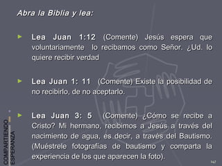 COMPARTIENDO
ESPERANZA
147
Abra la Biblia y lea:Abra la Biblia y lea:
► Lea Juan 1:12Lea Juan 1:12 (Comente) Jesús espera que(Comente) Jesús espera que
voluntariamente lo recibamos como Señor.voluntariamente lo recibamos como Señor. ¿Ud. lo¿Ud. lo
quiere recibir verdadquiere recibir verdad
► Lea Juan 1: 11Lea Juan 1: 11 (Comente) Existe la posibilidad de(Comente) Existe la posibilidad de
no recibirlo, de no aceptarlo.no recibirlo, de no aceptarlo.
► Lea Juan 3: 5Lea Juan 3: 5 (Comente) ¿Cómo se recibe a(Comente) ¿Cómo se recibe a
Cristo? Mi hermano, recibimos a Jesús a través delCristo? Mi hermano, recibimos a Jesús a través del
nacimiento de agua, es decir, a través del Bautismo.nacimiento de agua, es decir, a través del Bautismo.
(Muéstrele fotografías de bautismo y comparta la(Muéstrele fotografías de bautismo y comparta la
experiencia de los que aparecen la foto).experiencia de los que aparecen la foto).
 