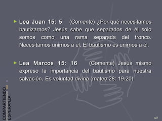COMPARTIENDO
ESPERANZA
148
► Lea Juan 15: 5Lea Juan 15: 5 (Comente) ¿Por qué necesitamos(Comente) ¿Por qué necesitamos
bautizarnos? Jesús sabe que separados de él solobautizarnos? Jesús sabe que separados de él solo
somos como una rama separada del tronco.somos como una rama separada del tronco.
Necesitamos unirnos a él. El bautismo es unirnos a él.Necesitamos unirnos a él. El bautismo es unirnos a él.
► Lea Marcos 15: 16Lea Marcos 15: 16 (Comente) Jesús mismo(Comente) Jesús mismo
expreso la importancia del bautismo para nuestraexpreso la importancia del bautismo para nuestra
salvación.salvación. Es voluntad divina (mateo 28: 19-20)Es voluntad divina (mateo 28: 19-20)
 