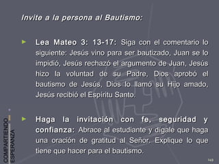 COMPARTIENDO
ESPERANZA
149
Invite a la persona al Bautismo:Invite a la persona al Bautismo:
► Lea Mateo 3: 13-17:Lea Mateo 3: 13-17: Siga con el comentario loSiga con el comentario lo
siguiente: Jesús vino para ser bautizado, Juan se losiguiente: Jesús vino para ser bautizado, Juan se lo
impidió, Jesús rechazó el argumento de Juan, Jesúsimpidió, Jesús rechazó el argumento de Juan, Jesús
hizo la voluntad de su Padre, Dios aprobó elhizo la voluntad de su Padre, Dios aprobó el
bautismo de Jesús, Dios lo llamó su Hijo amado,bautismo de Jesús, Dios lo llamó su Hijo amado,
Jesús recibió el Espíritu Santo.Jesús recibió el Espíritu Santo.
► Haga la invitación con fe, seguridad yHaga la invitación con fe, seguridad y
confianza:confianza: Abrace al estudiante y dígale que hagaAbrace al estudiante y dígale que haga
una oración de gratitud al Señor.una oración de gratitud al Señor. Explique lo queExplique lo que
tiene que hacer para el bautismo.tiene que hacer para el bautismo.
 