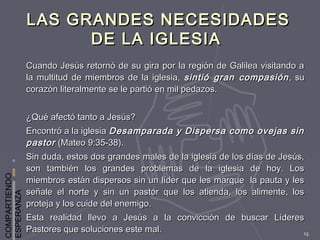 COMPARTIENDO
ESPERANZA
15
LAS GRANDES NECESIDADESLAS GRANDES NECESIDADES
DE LA IGLESIADE LA IGLESIA
Cuando Jesús retornó de su gira por la región de Galilea visitando aCuando Jesús retornó de su gira por la región de Galilea visitando a
la multitud de miembros de la iglesia,la multitud de miembros de la iglesia, sintió gran compasiónsintió gran compasión , su, su
corazón literalmente se le partió en mil pedazos.corazón literalmente se le partió en mil pedazos.
¿Qué afectó tanto a Jesús?¿Qué afectó tanto a Jesús?
Encontró a la iglesiaEncontró a la iglesia Desamparada y Dispersa como ovejas sinDesamparada y Dispersa como ovejas sin
pastorpastor (Mateo 9:35-38).(Mateo 9:35-38).
Sin duda, estos dos grandes males de la iglesia de los días de Jesús,Sin duda, estos dos grandes males de la iglesia de los días de Jesús,
son también los grandes problemas de la iglesia de hoy. Losson también los grandes problemas de la iglesia de hoy. Los
miembros están dispersos sin un líder que les marque la pauta y lesmiembros están dispersos sin un líder que les marque la pauta y les
señale el norte y sin un pastor que los atienda, los alimente, losseñale el norte y sin un pastor que los atienda, los alimente, los
proteja y los cuide del enemigo.proteja y los cuide del enemigo.
Esta realidad llevo a Jesús a la convicción de buscar LíderesEsta realidad llevo a Jesús a la convicción de buscar Líderes
Pastores que soluciones este mal.Pastores que soluciones este mal.
 