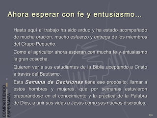 COMPARTIENDO
ESPERANZA
151
Ahora esperar con fe y entusiasmo…Ahora esperar con fe y entusiasmo…
Hasta aquí el trabajo ha sido arduo y ha estado acompañadoHasta aquí el trabajo ha sido arduo y ha estado acompañado
de mucha oración, mucho esfuerzo y entrega de los miembrosde mucha oración, mucho esfuerzo y entrega de los miembros
del Grupo Pequeño.del Grupo Pequeño.
Como el agricultor ahora esperan con mucha fe y entusiasmoComo el agricultor ahora esperan con mucha fe y entusiasmo
la gran cosecha.la gran cosecha.
Quieren ver a sus estudiantes de la Biblia aceptando a CristoQuieren ver a sus estudiantes de la Biblia aceptando a Cristo
a través del Bautismo.a través del Bautismo.
EstaEsta Semana de DecisionesSemana de Decisiones tiene ese propósito, llamar atiene ese propósito, llamar a
estos hombres y mujeres, que por semanas estuvieronestos hombres y mujeres, que por semanas estuvieron
preparándose en el conocimiento y la práctica de la Palabrapreparándose en el conocimiento y la práctica de la Palabra
de Dios, a unir sus vidas a Jesús como sus nuevos discípulos.de Dios, a unir sus vidas a Jesús como sus nuevos discípulos.
 
